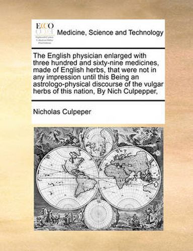 Cover image for The English Physician Enlarged with Three Hundred and Sixty-Nine Medicines, Made of English Herbs, That Were Not in Any Impression Until This Being an Astrologo-Physical Discourse of the Vulgar Herbs of This Nation, by Nich Culpepper,