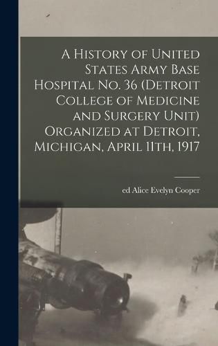 A History of United States Army Base Hospital No. 36 (Detroit College of Medicine and Surgery Unit) Organized at Detroit, Michigan, April 11th, 1917