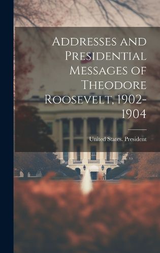 Cover image for Addresses and Presidential Messages of Theodore Roosevelt, 1902-1904