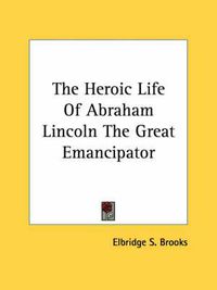 Cover image for The Heroic Life of Abraham Lincoln the Great Emancipator