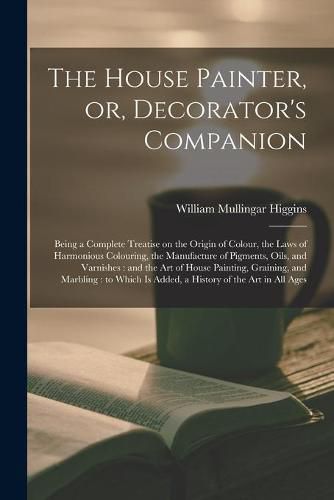 The House Painter, or, Decorator's Companion: Being a Complete Treatise on the Origin of Colour, the Laws of Harmonious Colouring, the Manufacture of Pigments, Oils, and Varnishes: and the Art of House Painting, Graining, and Marbling: to Which Is...