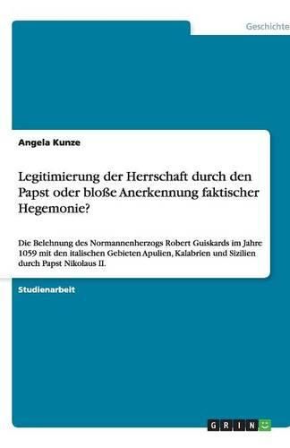 Cover image for Legitimierung der Herrschaft durch den Papst oder blosse Anerkennung faktischer Hegemonie?: Die Belehnung des Normannenherzogs Robert Guiskards im Jahre 1059 mit den italischen Gebieten Apulien, Kalabrien und Sizilien durch Papst Nikolaus II.