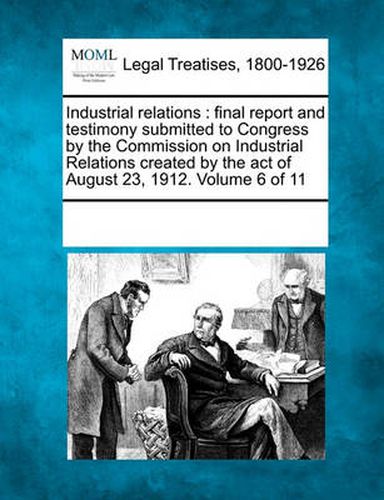 Cover image for Industrial Relations: Final Report and Testimony Submitted to Congress by the Commission on Industrial Relations Created by the Act of August 23, 1912. Volume 6 of 11