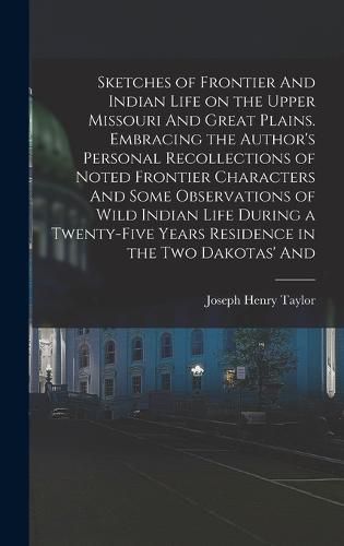 Sketches of Frontier And Indian Life on the Upper Missouri And Great Plains. Embracing the Author's Personal Recollections of Noted Frontier Characters And Some Observations of Wild Indian Life During a Twenty-five Years Residence in the two Dakotas' And