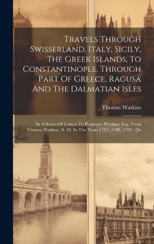 Cover image for Travels Through Swisserland, Italy, Sicily, The Greek Islands, To Constantinople, Through Part Of Greece, Ragusa And The Dalmatian Isles