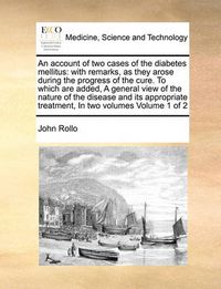 Cover image for An Account of Two Cases of the Diabetes Mellitus: With Remarks, as They Arose During the Progress of the Cure. to Which Are Added, a General View of the Nature of the Disease and Its Appropriate Treatment, in Two Volumes Volume 1 of 2