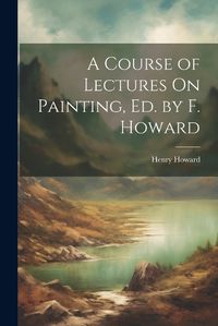 Cover image for A Course of Lectures On Painting, Ed. by F. Howard