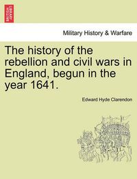 Cover image for The History of the Rebellion and Civil Wars in England, Begun in the Year 1641.