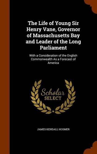 The Life of Young Sir Henry Vane, Governor of Massachusetts Bay and Leader of the Long Parliament: With a Consideration of the English Commonwealth as a Forecast of America