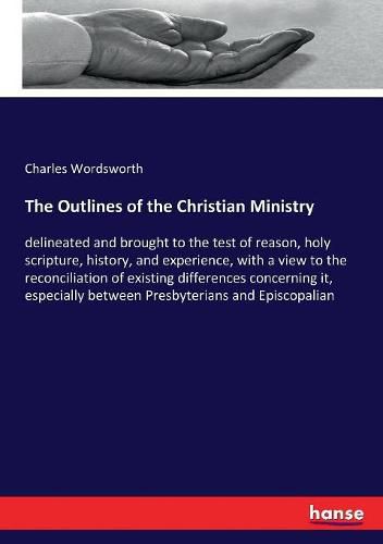 The Outlines of the Christian Ministry: delineated and brought to the test of reason, holy scripture, history, and experience, with a view to the reconciliation of existing differences concerning it, especially between Presbyterians and Episcopalian