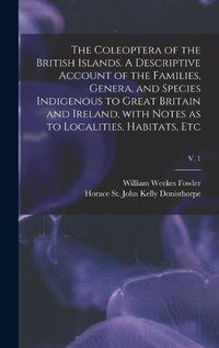 Cover image for The Coleoptera of the British Islands. A Descriptive Account of the Families, Genera, and Species Indigenous to Great Britain and Ireland, With Notes as to Localities, Habitats, Etc; v. 1