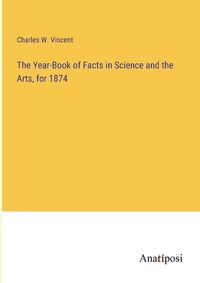 Cover image for The Year-Book of Facts in Science and the Arts, for 1874