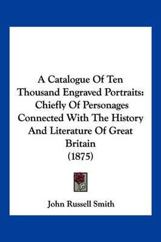 Cover image for A Catalogue of Ten Thousand Engraved Portraits: Chiefly of Personages Connected with the History and Literature of Great Britain (1875)