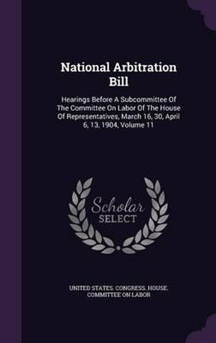 Cover image for National Arbitration Bill: Hearings Before a Subcommittee of the Committee on Labor of the House of Representatives, March 16, 30, April 6, 13, 1904, Volume 11