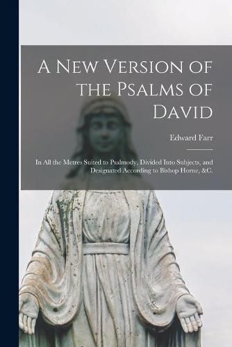 Cover image for A New Version of the Psalms of David: in All the Metres Suited to Psalmody, Divided Into Subjects, and Designated According to Bishop Horne, &c.