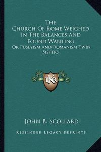 Cover image for The Church of Rome Weighed in the Balances and Found Wanting: Or Puseyism and Romanism Twin Sisters