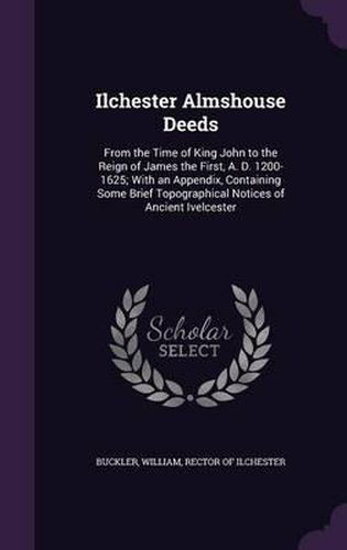 Cover image for Ilchester Almshouse Deeds: From the Time of King John to the Reign of James the First, A. D. 1200-1625; With an Appendix, Containing Some Brief Topographical Notices of Ancient Ivelcester