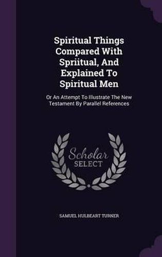 Cover image for Spiritual Things Compared with Spriitual, and Explained to Spiritual Men: Or an Attempt to Illustrate the New Testament by Parallel References
