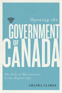 Cover image for Opening the Government of Canada: The Federal Bureaucracy in the Digital Age