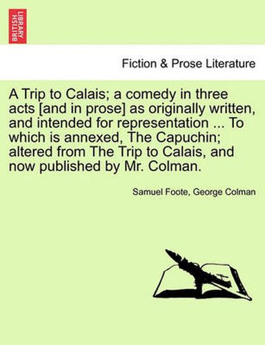 Cover image for A Trip to Calais; A Comedy in Three Acts [And in Prose] as Originally Written, and Intended for Representation ... to Which Is Annexed, the Capuchin; Altered from the Trip to Calais, and Now Published by Mr. Colman.