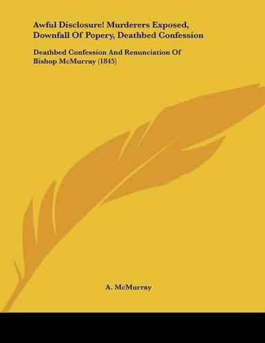 Cover image for Awful Disclosure! Murderers Exposed, Downfall of Popery, Deathbed Confession: Deathbed Confession and Renunciation of Bishop McMurray (1845)