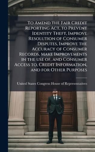 Cover image for To Amend the Fair Credit Reporting Act, to Prevent Identity Theft, Improve Resolution of Consumer Disputes, Improve the Accuracy of Consumer Records, Make Improvements in the use of, and Consumer Access to, Credit Information, and for Other Purposes