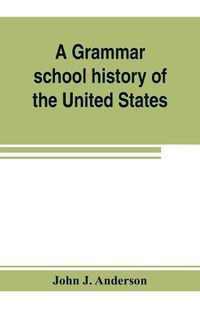 Cover image for A grammar school history of the United States: to which are added the Constitution of the United States with questions and explanations: the Declaration of Independence and Washington's farewell address