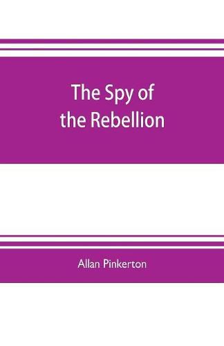 Cover image for The spy of the rebellion: being a true history of the spy system of the United States Army during the late rebellion, revealing many secrets of the war hitherto not made public