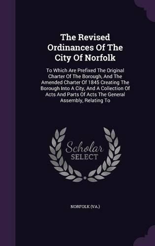 The Revised Ordinances of the City of Norfolk: To Which Are Prefixed the Original Charter of the Borough, and the Amended Charter of 1845 Creating the Borough Into a City, and a Collection of Acts and Parts of Acts the General Assembly, Relating to