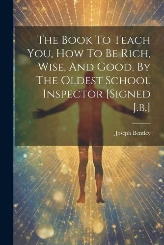 The Book To Teach You, How To Be Rich, Wise, And Good, By The Oldest School Inspector [signed J.b.]