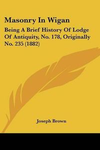 Cover image for Masonry in Wigan: Being a Brief History of Lodge of Antiquity, No. 178, Originally No. 235 (1882)