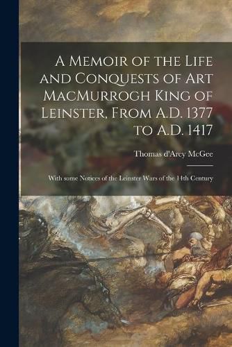 Cover image for A Memoir of the Life and Conquests of Art MacMurrogh King of Leinster, From A.D. 1377 to A.D. 1417 [microform]: With Some Notices of the Leinster Wars of the 14th Century