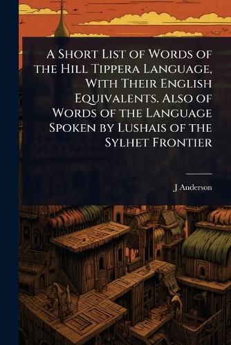 Cover image for A Short List of Words of the Hill Tippera Language, With Their English Equivalents. Also of Words of the Language Spoken by Lushais of the Sylhet Frontier