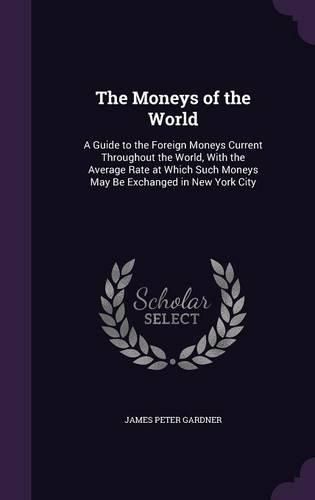 Cover image for The Moneys of the World: A Guide to the Foreign Moneys Current Throughout the World, with the Average Rate at Which Such Moneys May Be Exchanged in New York City