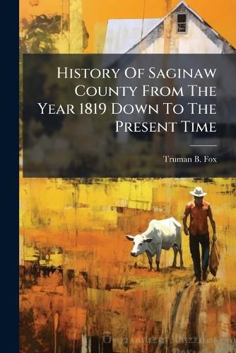 Cover image for History Of Saginaw County From The Year 1819 Down To The Present Time