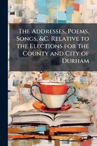 Cover image for The Addresses, Poems, Songs, &C. Relative to the Elections for the County and City of Durham