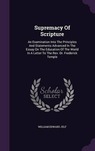 Supremacy of Scripture: An Examination Into the Principles and Statements Advanced in the Essay on the Education of the World in a Letter to the REV. Dr. Frederick Temple