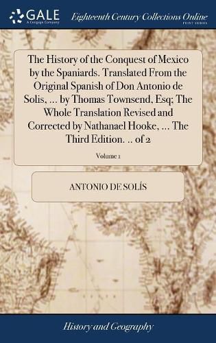 Cover image for The History of the Conquest of Mexico by the Spaniards. Translated From the Original Spanish of Don Antonio de Solis, ... by Thomas Townsend, Esq; The Whole Translation Revised and Corrected by Nathanael Hooke, ... The Third Edition. .. of 2; Volume 1