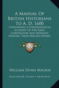 Cover image for A Manual of British Historians to A. D. 1600: Containing a Chronological Account of the Early Chroniclers and Monkish Writers, Their Printed Works and Unpublished Manuscripts (1845)