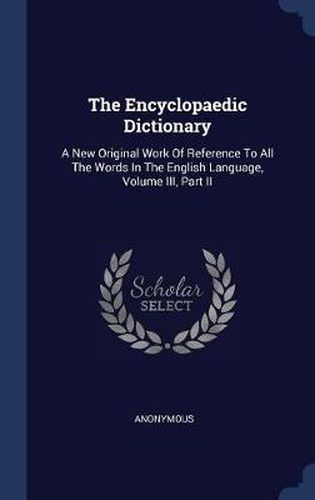 Cover image for The Encyclopaedic Dictionary: A New Original Work of Reference to All the Words in the English Language, Volume III, Part II