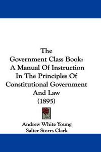 Cover image for The Government Class Book: A Manual of Instruction in the Principles of Constitutional Government and Law (1895)
