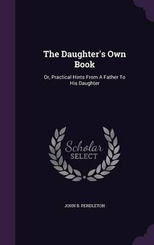 The Daughter's Own Book: Or, Practical Hints from a Father to His Daughter