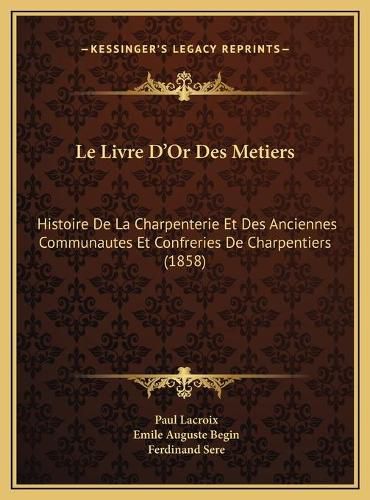 Le Livre D'Or Des Metiers: Histoire de La Charpenterie Et Des Anciennes Communautes Et Confreries de Charpentiers (1858)