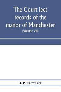 Cover image for The Court leet records of the manor of Manchester, from the year 1552 to the year 1686, and from the year 1731 to the year 1846 (Volume VII) From the Year 1731 to 1756.