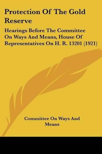 Cover image for Protection of the Gold Reserve: Hearings Before the Committee on Ways and Means, House of Representatives on H. R. 13201 (1921)