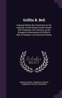 Cover image for Griffin B. Bell: Hearings Before the Committee on the Judiciary, United States Senate, Ninety-Fifth Congress, First Session, on the Prospective Nomination of Griffin B. Bell, of Georgia, to Be Attorney General