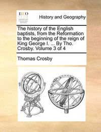 Cover image for The History of the English Baptists, from the Reformation to the Beginning of the Reign of King George I. ... by Tho. Crosby. Volume 3 of 4