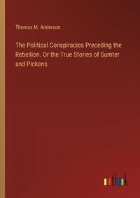 Cover image for The Political Conspiracies Preceding the Rebellion. Or the True Stories of Sumter and Pickens