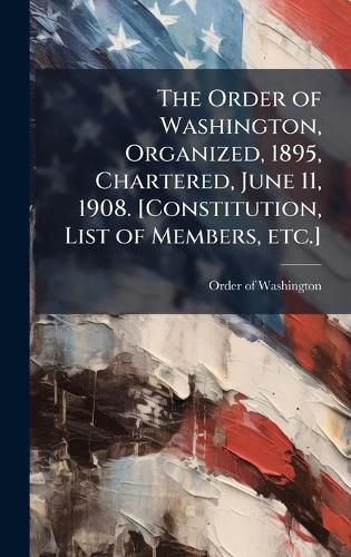 Cover image for The Order of Washington, Organized, 1895, Chartered, June 11, 1908. [Constitution, List of Members, etc.]