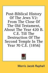 Cover image for Post-Biblical History of the Jews V2: From the Close of the Old Testament, about the Year 420 B.C.E. Till the Destruction of the Second Temple in the Year 70 C.E. (1856)